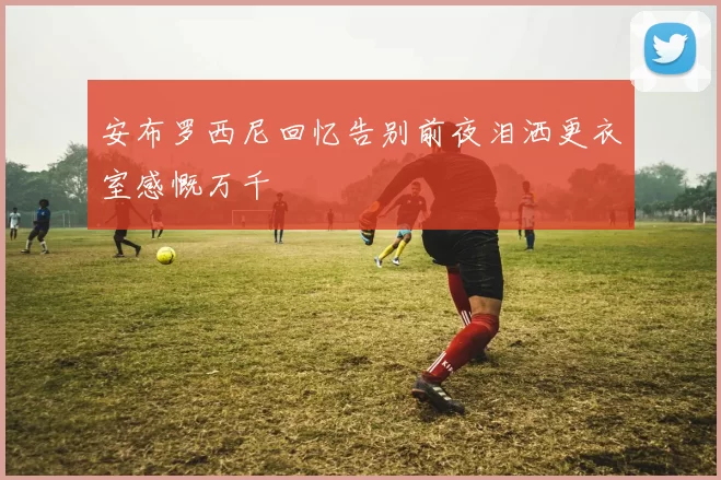 安布罗西尼回忆告别前夜泪洒更衣室感慨万千