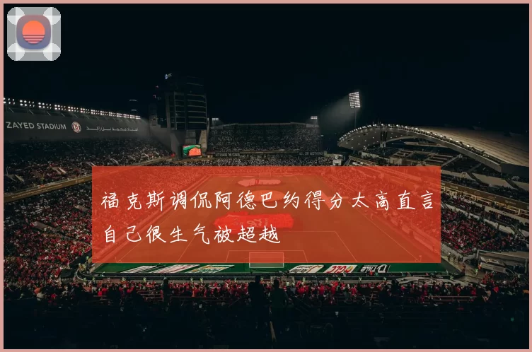 福克斯调侃阿德巴约得分太高直言自己很生气被超越