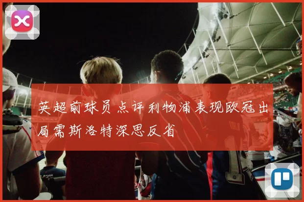 英超前球员点评利物浦表现欧冠出局需斯洛特深思反省