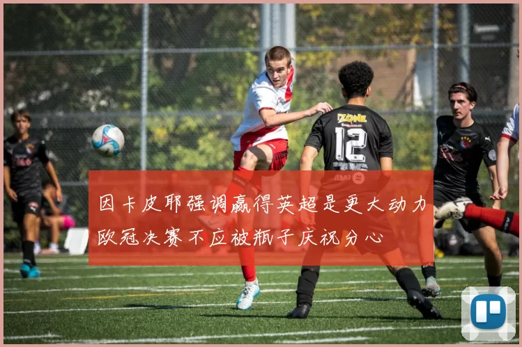 因卡皮耶强调赢得英超是更大动力欧冠决赛不应被瓶子庆祝分心