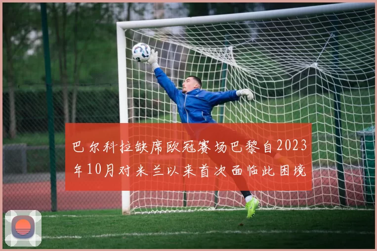 巴尔科拉缺席欧冠赛场巴黎自2023年10月对米兰以来首次面临此困境