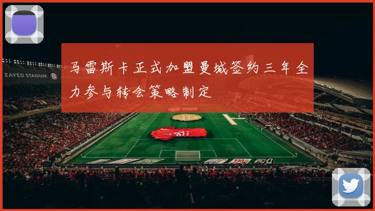 马雷斯卡正式加盟曼城签约三年全力参与转会策略制定