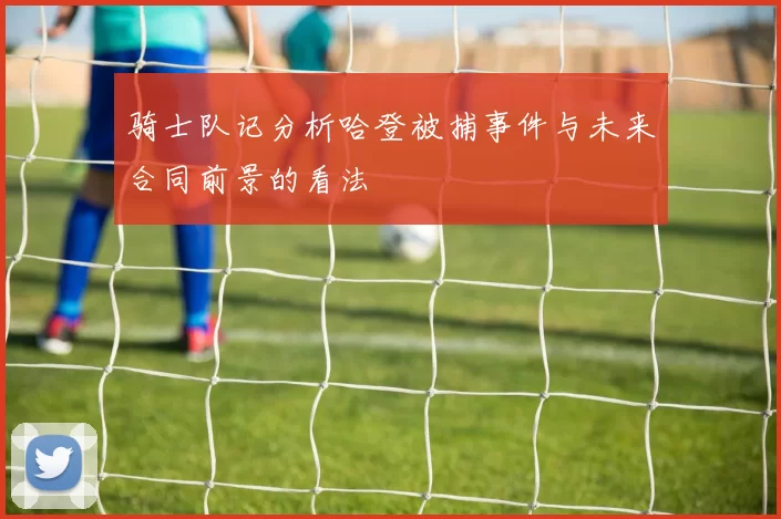 骑士队记分析哈登被捕事件与未来合同前景的看法