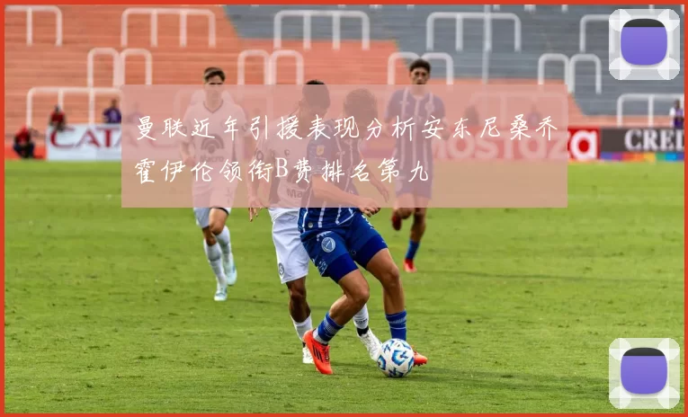 曼联近年引援表现分析安东尼桑乔霍伊伦领衔B费排名第九