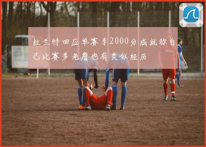 杜兰特回应单赛季2000分成就称自己比赛多老詹也有类似经历