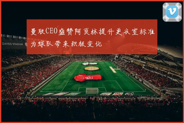曼联CEO盛赞阿莫林提升更衣室标准为球队带来积极变化
