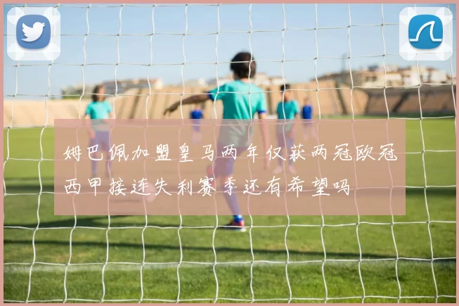 姆巴佩加盟皇马两年仅获两冠欧冠西甲接连失利赛季还有希望吗