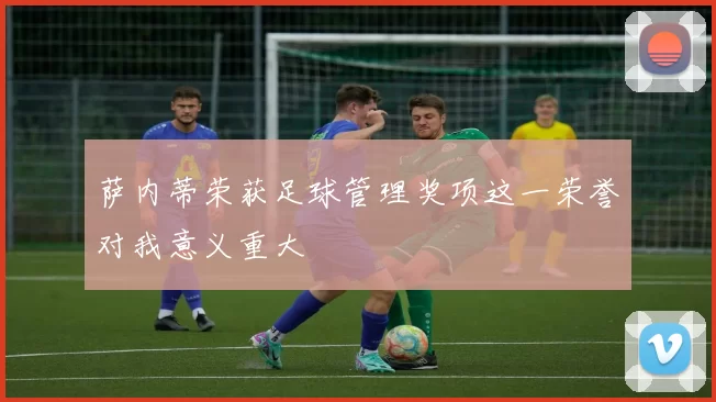 萨内蒂荣获足球管理奖项这一荣誉对我意义重大