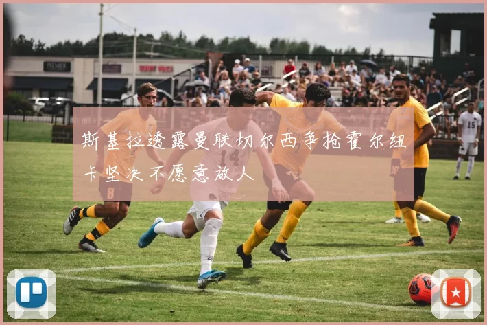 斯基拉透露曼联切尔西争抢霍尔纽卡坚决不愿意放人