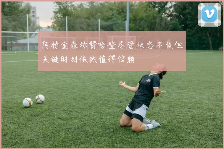 阿特金森称赞哈登尽管状态不佳但关键时刻依然值得信赖