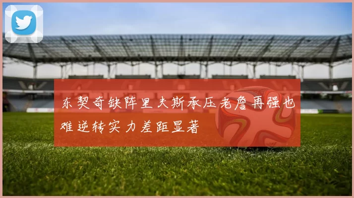 东契奇缺阵里夫斯承压老詹再强也难逆转实力差距显著