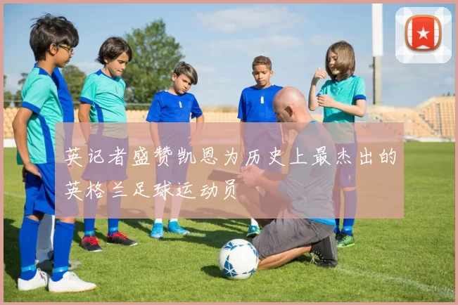 英记者盛赞凯恩为历史上最杰出的英格兰足球运动员
