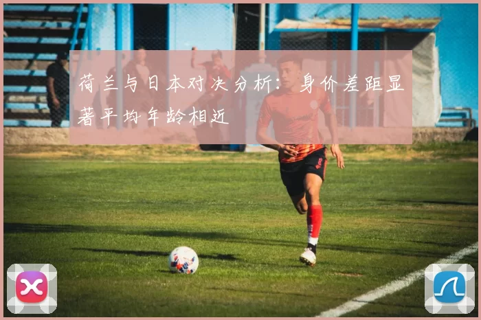 荷兰与日本对决分析：身价差距显著平均年龄相近