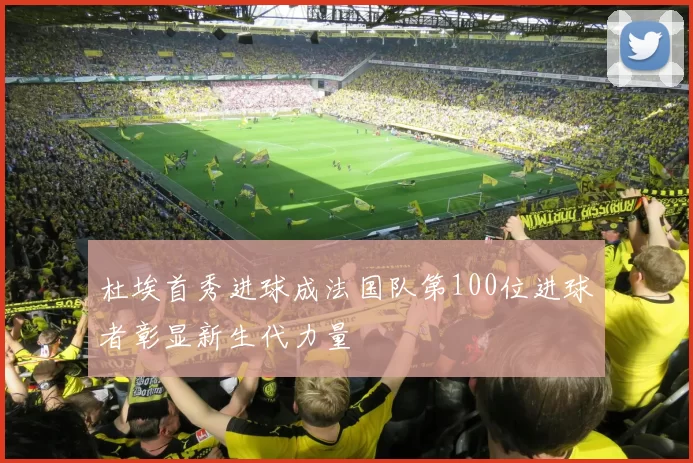 杜埃首秀进球成法国队第100位进球者彰显新生代力量